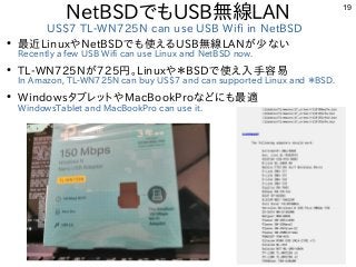 19
NetBSDでもUSB無線LAN
US$7 TL-WN725N can use USB Wifi in NetBSD
●
最近LinuxやNetBSDでも使えるUSB無線LANが少ない
Recently a few USB Wifi ca...