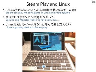 23
Steam Play and Linux
●
SteamでProtonというWine標準搭載。Winゲーム動く
Steam can play windows game in Linux and Proton(Wine)
●
サクナヒメやモ...