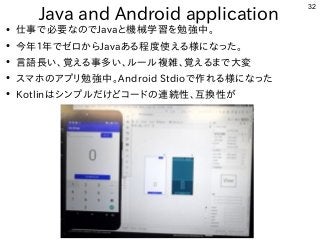 32
Java and Android application
●
仕事で必要なのでJavaと機械学習を勉強中。
●
今年１年でゼロからJavaある程度使える様になった。
●
言語長い、覚える事多い、ルール複雑、覚えるまで大変
●
スマホのアプ...