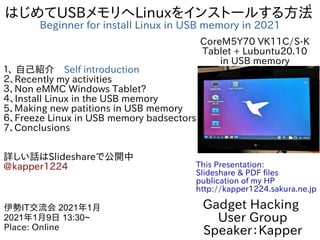 1
はじめてUSBメモリへLinuxをインストールする方法
Beginner for install Linux in USB memory in 2021
１、 自己紹介　Self introduction
２、Recently my activities
３、Non eMMC Windows Tablet?
４、Install Linux in the USB memory
5、Making new patitions in USB memory
６、Freeze Linux in USB memory badsectors
7、Conclusions
詳しい話はSlideshareで公開中
@kapper1224
Gadget Hacking
User Group
Speaker：Kapper
伊勢IT交流会 2021年1月
2021年1月9日 13:30~
Place: Online
This Presentation:
Slideshare & PDF files
publication of my HP
http://kapper1224.sakura.ne.jp
CoreM5Y70 VK11C/S-K
Tablet + Lubuntu20.10
in USB memory
 