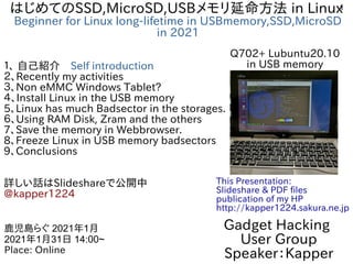 1
はじめてのSSD,MicroSD,USBメモリ延命方法 in Linux
Beginner for Linux long-lifetime in USBmemory,SSD,MicroSD
in 2021
１、 自己紹介　Self introduction
２、Recently my activities
３、Non eMMC Windows Tablet?
４、Install Linux in the USB memory
5、Linux has much Badsector in the storages.
６、Using RAM Disk, Zram and the others
7、Save the memory in Webbrowser.
8、Freeze Linux in USB memory badsectors
9、Conclusions
詳しい話はSlideshareで公開中
@kapper1224
Gadget Hacking
User Group
Speaker：Kapper
鹿児島らぐ 2021年1月
2021年1月31日 14:00~
Place: Online
This Presentation:
Slideshare & PDF files
publication of my HP
http://kapper1224.sakura.ne.jp
Q702+ Lubuntu20.10
in USB memory
 