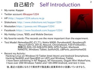 2
自己紹介　Self Introduction
●
My name: Kapper
●
Twitter account：＠kapper1224
●
HP：http://kapper1224.sakura.ne.jp
●
Slideshare: http://www.slideshare.net/kapper1224
●
Mastodon:https://pawoo.net/@kapper1224/
●
Facebook：https://www.facebook.com/kapper1224/
●
My Hobby：Linux、*BSD、and Mobile Devices
●
My favorite words：The records are the more important than the experiment.
●
Test Model：Netwalker(PC-Z1,T1)、Nokia N900、DynabookAZ、RaspberryPi
　　　　　　Nexus7(2012、2013)、Nexus5、Chromebook、Fx0（FirefoxOS）、
無敵CD-920、CD-928,GPD-WIN、GPD-Pocket、Macbook
NANOTE、Windows Tablet、SailfishOS、UBPorts、postmarketOS　　　
●
Recent my Activity：
Hacking Linux on Windows10 Tablet (Intel Atom) and Android Smartphone. 　
Hacking NetBSD and OpenBSD on UEFI and Windows Tablet.
I have been exhibiting in NT Nagoya, NT Kanazawa, Oogaki Mini MakerFaire.
I have over 200 Windows Tablet and 120 ARM Android, and test it now.
　後、最近小説家になろうで異世界で製造業と産業革命の小説書いていますなう。
 