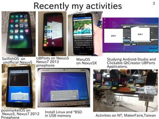 3
Recently my activities
SailfishOS on
unofficial Nexus5
Install Linux and *BSD
In USB memory Activities on NT, MakerFaire,Taiwan
Studying Android-Studio and
Clickable QtCreator UBPorts
Applicatons.
postmarketOS on
Nexus5, Nexus7 2012
Pinephone
UBPorts on Nexus5
Nexus7 2013
pinephone
MaruOS
on Nexus5X
 