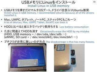 11
USBメモリにLinuxをインストール
Install Linux in USB memory
●
USBメモリを挿すだけマルチOSブート。ドライバ全部入りUbuntu推奨
Install Linux in USB memory, I r...