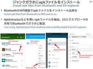 17
ジャンクガラホにapkファイルをインストール
Install apk files from bluetooth and ES exploror
●
BluetoothかWifi経由でapkファイルをインストール出来る
Install ap...