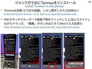 25
ジャンクガラホにTermuxをインストール
Install Termux in the phone.
●
Termuxは旧版~0.72のみ起動。しかし数字しか入力出来ない
Install old version Termux ~ 0.72...