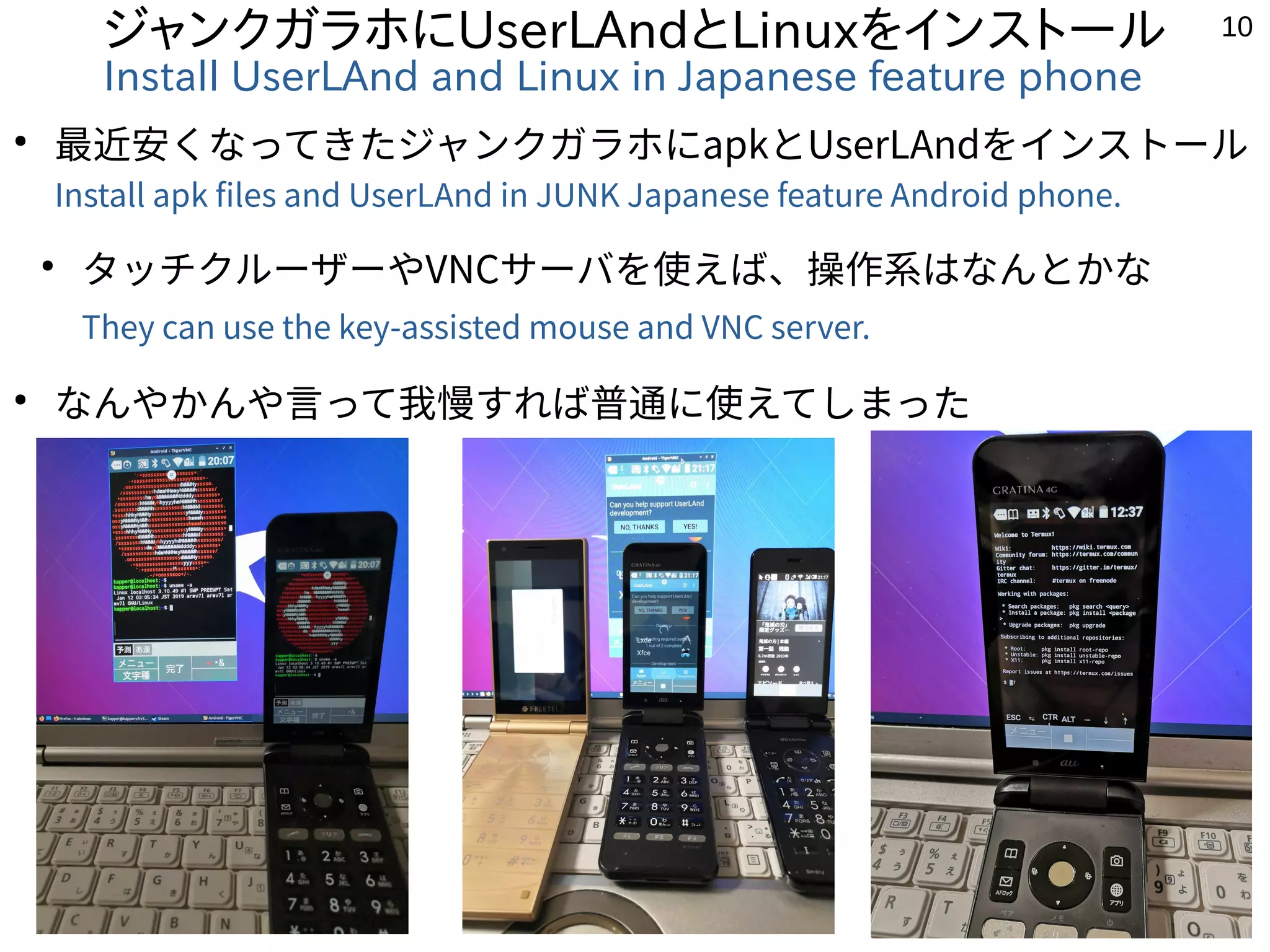 10
ジャンクガラホにUserLAndとLinuxをインストール
Install UserLAnd and Linux in Japanese feature phone
●
最近安くなってきたジャンクガラホにapkとUserLAndをインストール
Install apk files and UserLAnd in JUNK Japanese feature Android phone.
●
タッチクルーザーやVNCサーバを使えば、操作系はなんとかな
They can use the key-assisted mouse and VNC server.
●
なんやかんや言って我慢すれば普通に使えてしまった
 