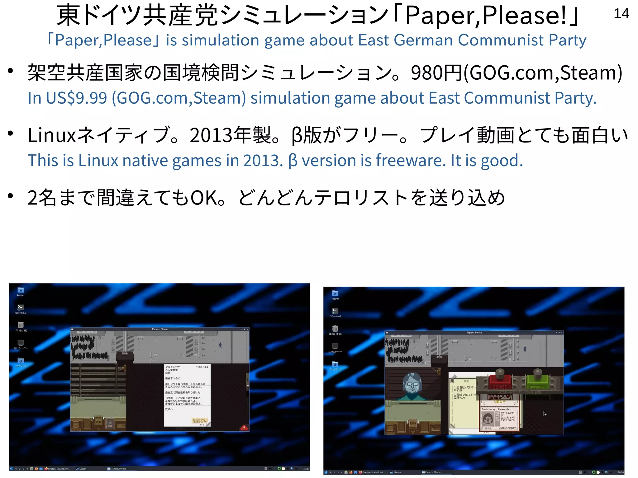 14
東ドイツ共産党シミュレーション「Paper,Please!」
「Paper,Please」 is simulation game about East German Communist Party
●
架空共産国家の国境検問シミュレーション。980円(GOG.com,Steam)
In US$9.99 (GOG.com,Steam) simulation game about East Communist Party.
●
Linuxネイティブ。2013年製。β版がフリー。プレイ動画とても面白い
This is Linux native games in 2013. β version is freeware. It is good.
●
2名まで間違えてもOK。どんどんテロリストを送り込め
 