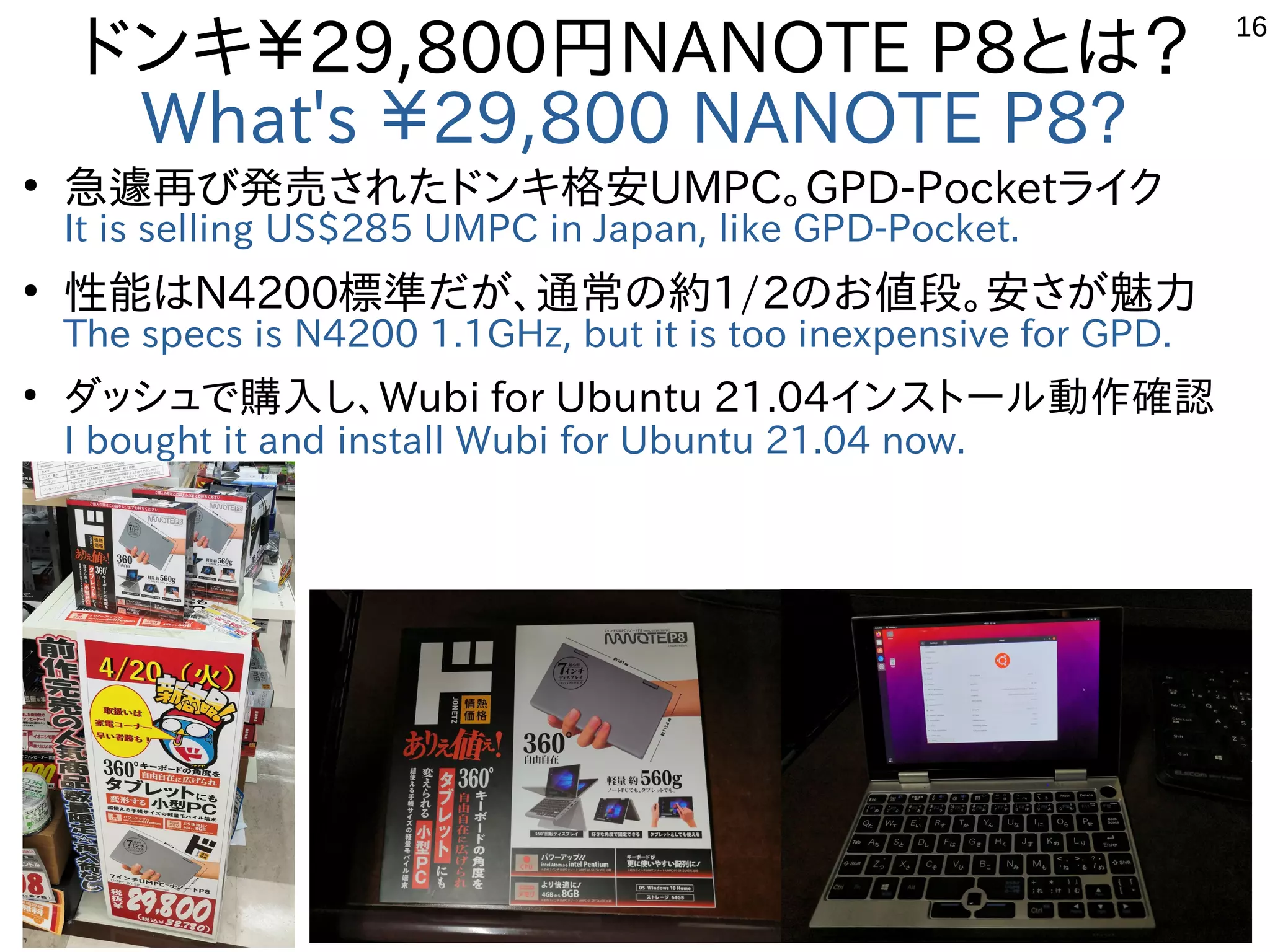 16
ドンキ￥29,800円NANOTE P8とは？
What's ￥29,800 NANOTE P8?
●
急遽再び発売されたドンキ格安UMPC。GPD-Pocketライク
It is selling US$285 UMPC in Japan, like GPD-Pocket.
●
性能はN4200標準だが、通常の約1/2のお値段。安さが魅力
The specs is N4200 1.1GHz, but it is too inexpensive for GPD.
●
ダッシュで購入し、Wubi for Ubuntu 21.04インストール動作確認
I bought it and install Wubi for Ubuntu 21.04 now.　
 