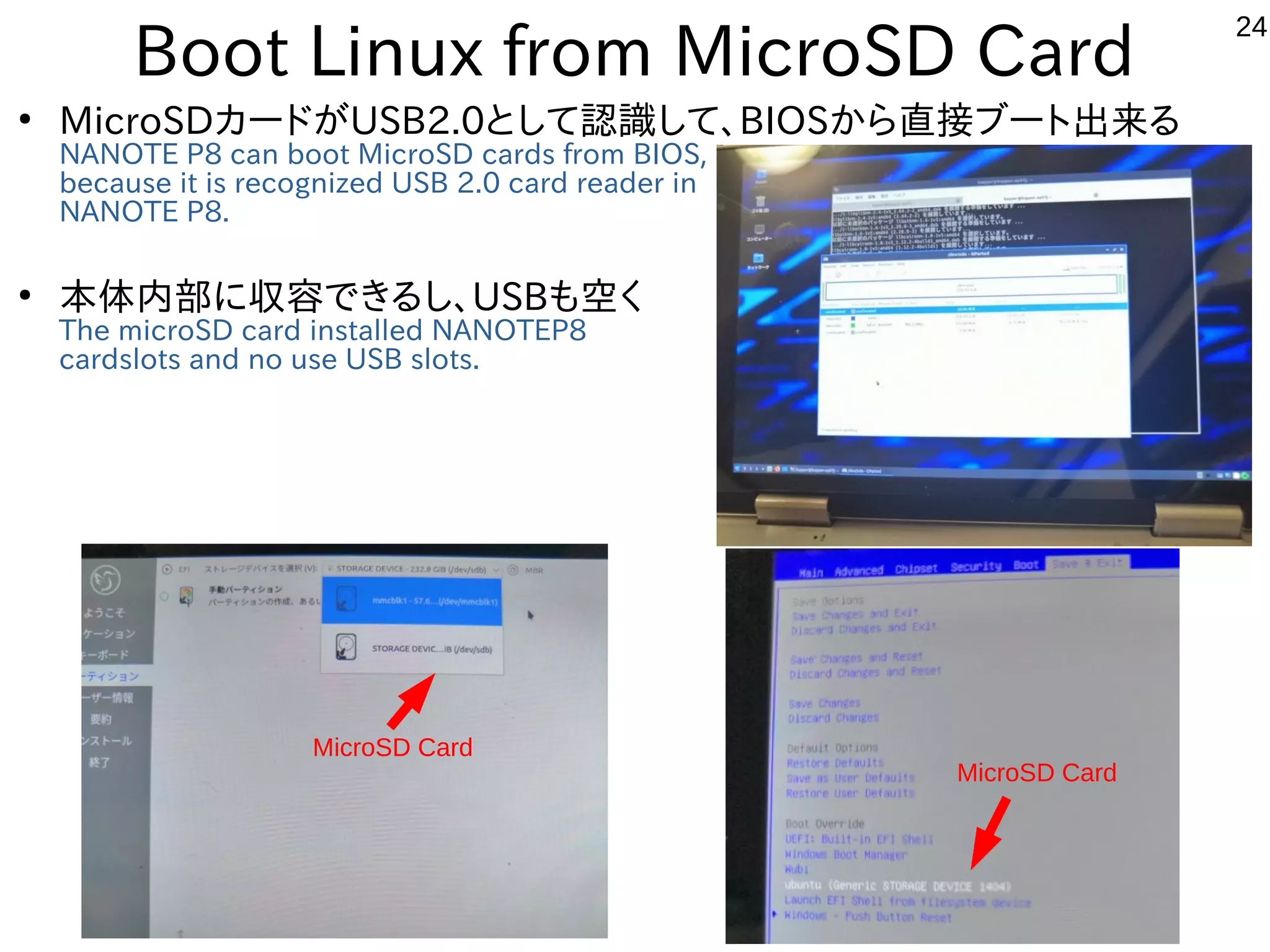 24
Boot Linux from MicroSD Card
●
MicroSDカードがUSB2.0として認識して、BIOSから直接ブート出来る
NANOTE P8 can boot MicroSD cards from BIOS,
because it is recognized USB 2.0 card reader in
NANOTE P8.
●
本体内部に収容できるし、USBも空く
The microSD card installed NANOTEP8
cardslots and no use USB slots.
MicroSD Card
MicroSD Card
 