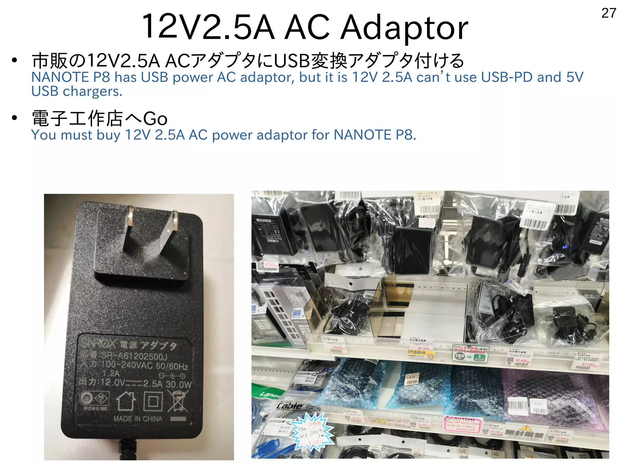 27
１２V2.5A AC Adaptor
●
市販の１２V2.5A ACアダプタにUSB変換アダプタ付ける
NANOTE P8 has USB power AC adaptor, but it is 12V 2.5A can’t use USB-PD and 5V
USB chargers.
●
電子工作店へGo
You must buy 12V 2.5A AC power adaptor for NANOTE P8.
 