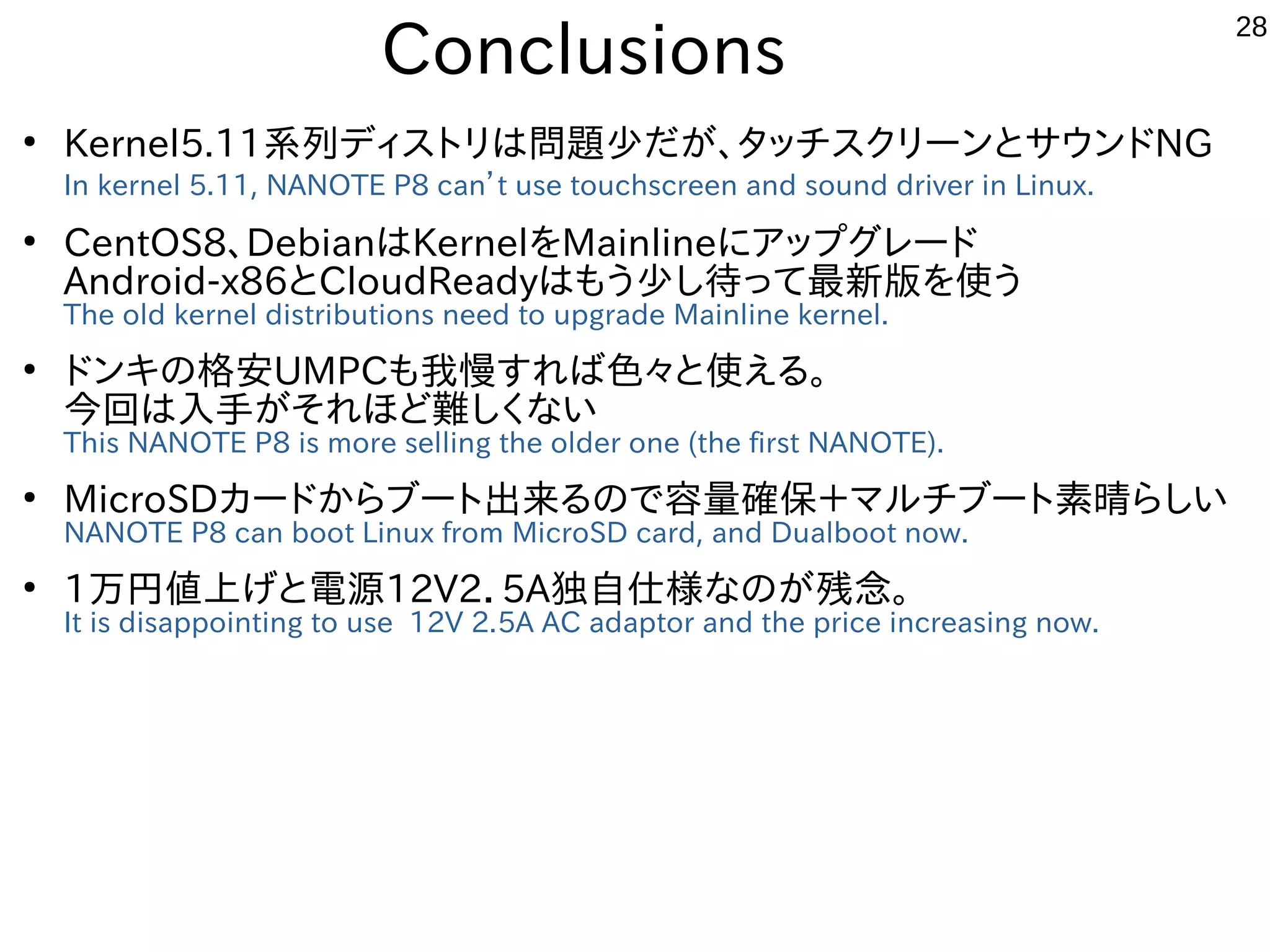 28
Conclusions
●
Kernel5.11系列ディストリは問題少だが、タッチスクリーンとサウンドNG
In kernel 5.11, NANOTE P8 can’t use touchscreen and sound driver in Linux.
●
CentOS8、DebianはKernelをMainlineにアップグレード
Android-x86とCloudReadyはもう少し待って最新版を使う
The old kernel distributions need to upgrade Mainline kernel.
●
ドンキの格安UMPCも我慢すれば色々と使える。
今回は入手がそれほど難しくない
This NANOTE P8 is more selling the older one (the first NANOTE).
●
MicroSDカードからブート出来るので容量確保＋マルチブート素晴らしい
NANOTE P8 can boot Linux from MicroSD card, and Dualboot now.
●
1万円値上げと電源12V2．5A独自仕様なのが残念。
It is disappointing to use 12V 2.5A AC adaptor and the price increasing now.
 