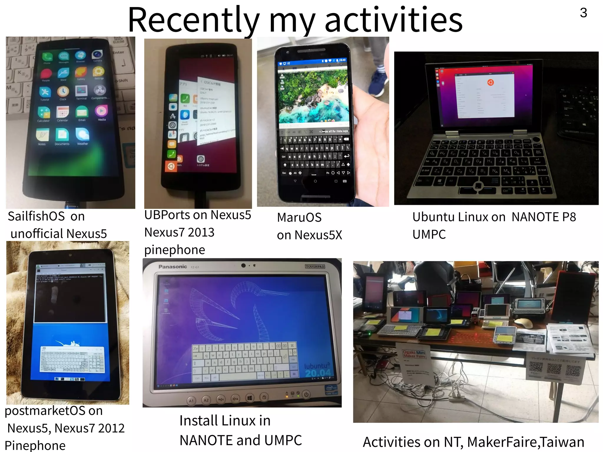 3
Recently my activities
SailfishOS on
unofficial Nexus5
Install Linux in
NANOTE and UMPC Activities on NT, MakerFaire,Taiwan
Ubuntu Linux on NANOTE P8
UMPC
postmarketOS on
Nexus5, Nexus7 2012
Pinephone
UBPorts on Nexus5
Nexus7 2013
pinephone
MaruOS
on Nexus5X
 