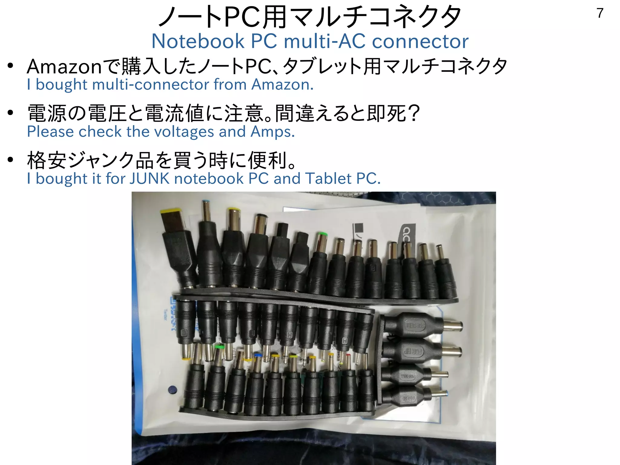 7
ノートPC用マルチコネクタ
Notebook PC multi-AC connector
●
Amazonで購入したノートPC、タブレット用マルチコネクタ
I bought multi-connector from Amazon.
●
電源の電圧と電流値に注意。間違えると即死？
Please check the voltages and Amps.
●
格安ジャンク品を買う時に便利。
I bought it for JUNK notebook PC and Tablet PC.
 