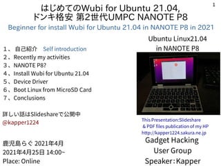 1
はじめてのWubi for Ubuntu 21.04,
ドンキ格安 第2世代UMPC NANOTE P8
Beginner for install Wubi for Ubuntu 21.04 in NANOTE P8 in 2021
１、 自己紹介　Self introduction
２、Recently my activities
３、NANOTE P8?
４、Install Wubi for Ubuntu 21.04
５、Device Driver
６、Boot Linux from MicroSD Card
７、Conclusions
詳しい話はSlideshareで公開中
@kapper1224
Gadget Hacking
User Group
Speaker：Kapper
鹿児島らぐ 2021年4月
2021年4月25日 14:00~
Place: Online
This Presentation:Slideshare
& PDF files publication of my HP
http://kapper1224.sakura.ne.jp
Ubuntu Linux21.04
in NANOTE P8
 