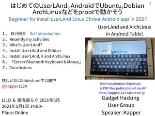 1
はじめてのUserLAnd。AndroidでUbuntu,Debian
ArchLinuxなどをprootで動かそう
Beginner for install LserLAnd Linux Chroot Android app in 2021
１、 自己紹介　Self introduction
２、Recently my activities
３、What’s UserLAnd?
４、Install UserLAnd and Debian
５、Install UserLAnd, X and ArchLinux
６、「Server Bluetooth Keyboard & Mouse」
７、Conclusions
詳しい話はSlideshareで公開中
@kapper1224
Gadget Hacking
User Group
Speaker：Kapper
LILO ＆ 東海道らぐ 2021年5月
2021年5月1日 14:00~
Place: Online
This Presentation:Slideshare
& PDF files publication of my HP
http://kapper1224.sakura.ne.jp
UserLAnd and ArchLinux
in Android Tablet
 