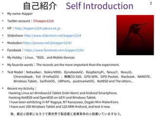2
自己紹介　Self Introduction
●
My name: Kapper
●
Twitter account：＠kapper1224
●
HP：http://kapper1224.sakura.ne.jp
●
Slideshare: http://www.slideshare.net/kapper1224
●
Mastodon:https://pawoo.net/@kapper1224/
●
Facebook：https://www.facebook.com/kapper1224/
●
My Hobby：Linux、*BSD、and Mobile Devices
●
My favorite words：The records are the more important than the experiment.
●
Test Model：Netwalker、Nokia N900、DynabookAZ、RaspberryPi、Nexus7、Nexus5、
　　Chromebook、Fx0（FirefoxOS）、無敵CD-928、GPD-WIN、GPD-Pocket、Macbook、NANOTE、
　　Windows Tablet、SailfishOS、UBPorts、postmarketOS、NetBSD and The others...　　　
●
Recent my Activity：
Hacking Linux on Windows10 Tablet (Intel Atom) and Android Smartphone. 　
Hacking NetBSD and OpenBSD on UEFI and Windows Tablet.
I have been exhibiting in NT Nagoya, NT Kanazawa, Oogaki Mini MakerFaire.
I have over 200 Windows Tablet and 120 ARM Android, and test it now.
　後、最近小説家になろうで異世界で製造業と産業革命の小説書いていますなう。
 