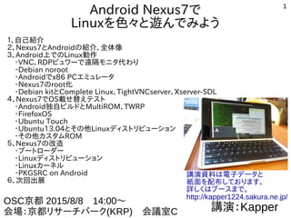 1
Android タブレット、スマートウォッチで
Linuxを色々と遊んでみよう
１、自己紹介
２、Androidの紹介、全体像
３、Android上でのLinux動作
　・VNC、RDPビュワーで遠隔モニタ代わり
　・Debian noroot、chroot環境
　・Androidでx86 PCエミュレータ
　・Nexus7、Androidのroot化
　・Debian kitとComplete Linux、TightVNCserver、Xserver-SDL
　・Androidスマートウォッチ近況
４、Nexus7でOS載せ替えテスト
　・Android独自ビルドとMultiROM、TWRP
　・FirefoxOS
　・Ubuntu Touch
　・Ubuntu13.04とその他Linuxディストリビューション
　・その他カスタムROM
５、Nexus7の改造
　・ブートローダー
　・Linuxディストリビューション
　・Linuxカーネル
　・PKGSRC on Android
６、次回出展
講演：Kapper
OSC 東京2015/10/24　14:00～
会場：明星大学　303室
講演資料は電子データと
紙面を配布しております。
詳しくはブースまで。
http://kapper1224.sakura.ne.jp/
 