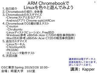 1
ARM Chromebookで
Linuxを色々と遊んでみよう１、自己紹介
２、Chromebookの紹介、全体像
３、Chromebookのカスタマイズ
　・Chromeストアと主なアプリ
　・Androidアプリ Chrome-apkとARCon
４、ChromebookでOS載せ替えテスト
　・Crouton
　・Chrubuntu
　・Linuxディストリビューション、FreeBSD
　・Windows(参考 x86のみ：Acer C720の報告事例抜粋）
　・MacOSX(参考 x86のみ：Acer C720の報告事例抜粋）
５、追加カスタマイズ
　・Linuxカーネル
　・ChromiumOS
　・PKGSRC
　・エミュレータ動作テスト
６、次回出展
講演：Kapper
OSC東京Spring 2015/2/28 10:00~
会場：明星大学　102室
講演資料は電子データと
紙面を配布しております。
詳しくはブースまで。
 