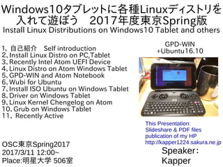 1
Windows10タブレットに各種Linuxディストリを
入れて遊ぼう　2017年度東京Spring版
Install Linux Distｒibutions on Windows10 Tablet and others
１、 自己紹介　Self introduction
２、Install Linux Distro on PC,Tablet
3、Recently Intel Atom UEFI Device
4、Linux Distro on Atom Windows Tablet
5、GPD-WIN and Atom Notebook
6、Wubi for Ubuntu
7、Install ISO Ubuntu on Windows Tablet
8、Driver on Windows Tablet
9、Linux Kernel Chengelog on Atom
10、Grub on Windows Tablet
11、 Recently Active
Speaker：
Kapper
OSC東京Spring2017
2017/3/11 12:00~
Place:明星大学 506室
This Presentation:
Slideshare & PDF files
publication of my HP
http://kapper1224.sakura.ne.jp
GPD-WIN
+Ubuntu16.10
 