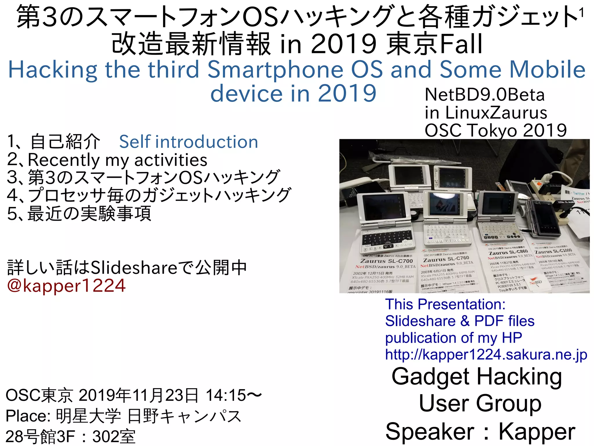 1
第3のスマートフォンOSハッキングと各種ガジェット
改造最新情報 in 2019 東京Fall
Hacking the third Smartphone OS and Some Mobile
device in 2019
１、 自己紹介　Self introduction
２、Recently my activities
３、第3のスマートフォンOSハッキング
４、プロセッサ毎のガジェットハッキング
5、最近の実験事項
詳しい話はSlideshareで公開中
@kapper1224
Gadget Hacking
User Group
Speaker：Kapper
OSC東京 2019年11月23日 14:15〜
Place: 明星大学 日野キャンパス
28号館3F：302室　
This Presentation:
Slideshare & PDF files
publication of my HP
http://kapper1224.sakura.ne.jp
NetBD9.0Beta
in LinuxZaurus
OSC Tokyo 2019
 