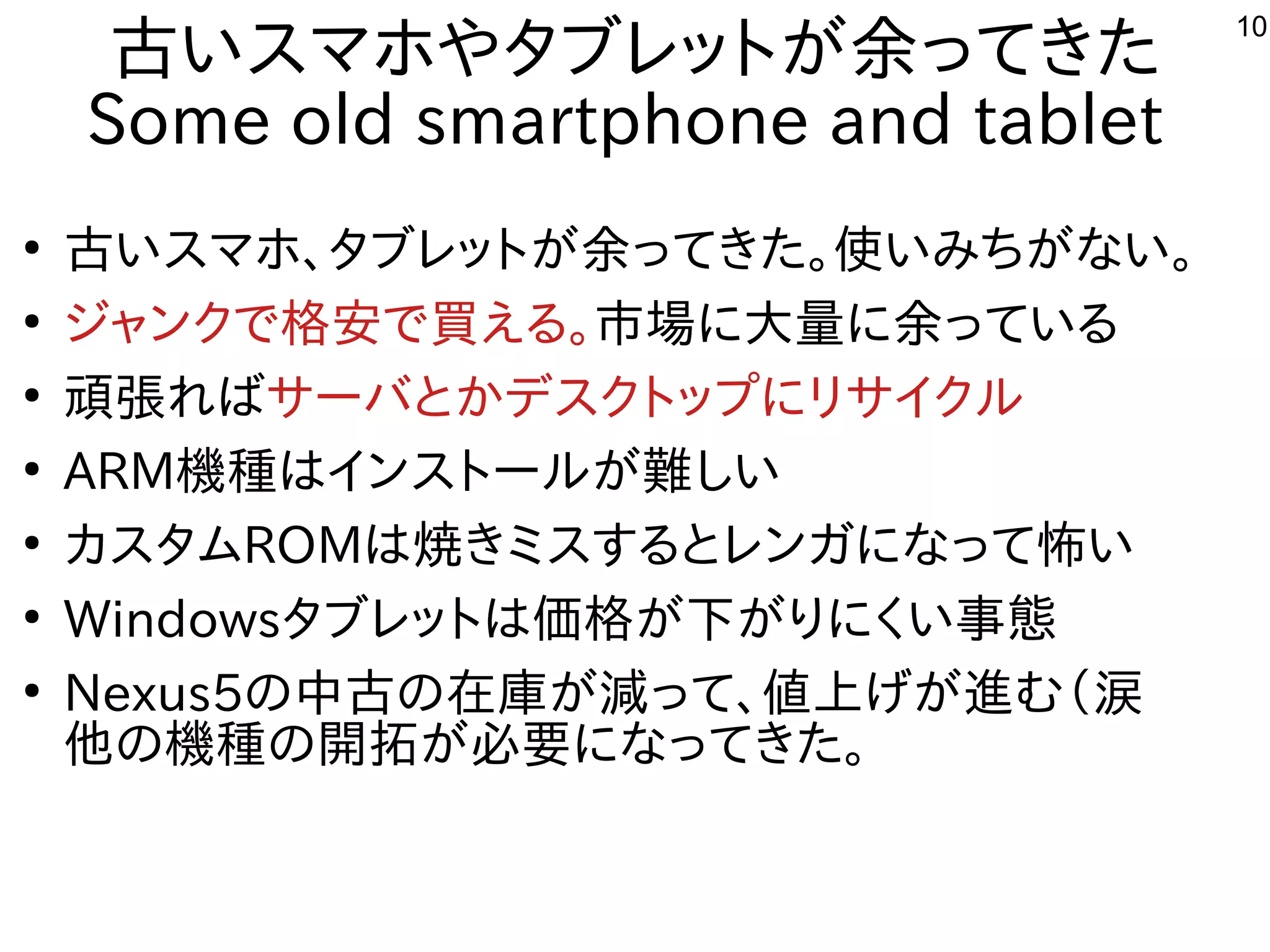 10
古いスマホやタブレットが余ってきた
Some old smartphone and tablet
●
古いスマホ、タブレットが余ってきた。使いみちがない。
●
ジャンクで格安で買える。市場に大量に余っている
●
頑張ればサーバとかデスクトップにリサイクル
●
ARM機種はインストールが難しい
●
カスタムROMは焼きミスするとレンガになって怖い
●
Windowsタブレットは価格が下がりにくい事態
●
Nexus5の中古の在庫が減って、値上げが進む（涙
他の機種の開拓が必要になってきた。
 