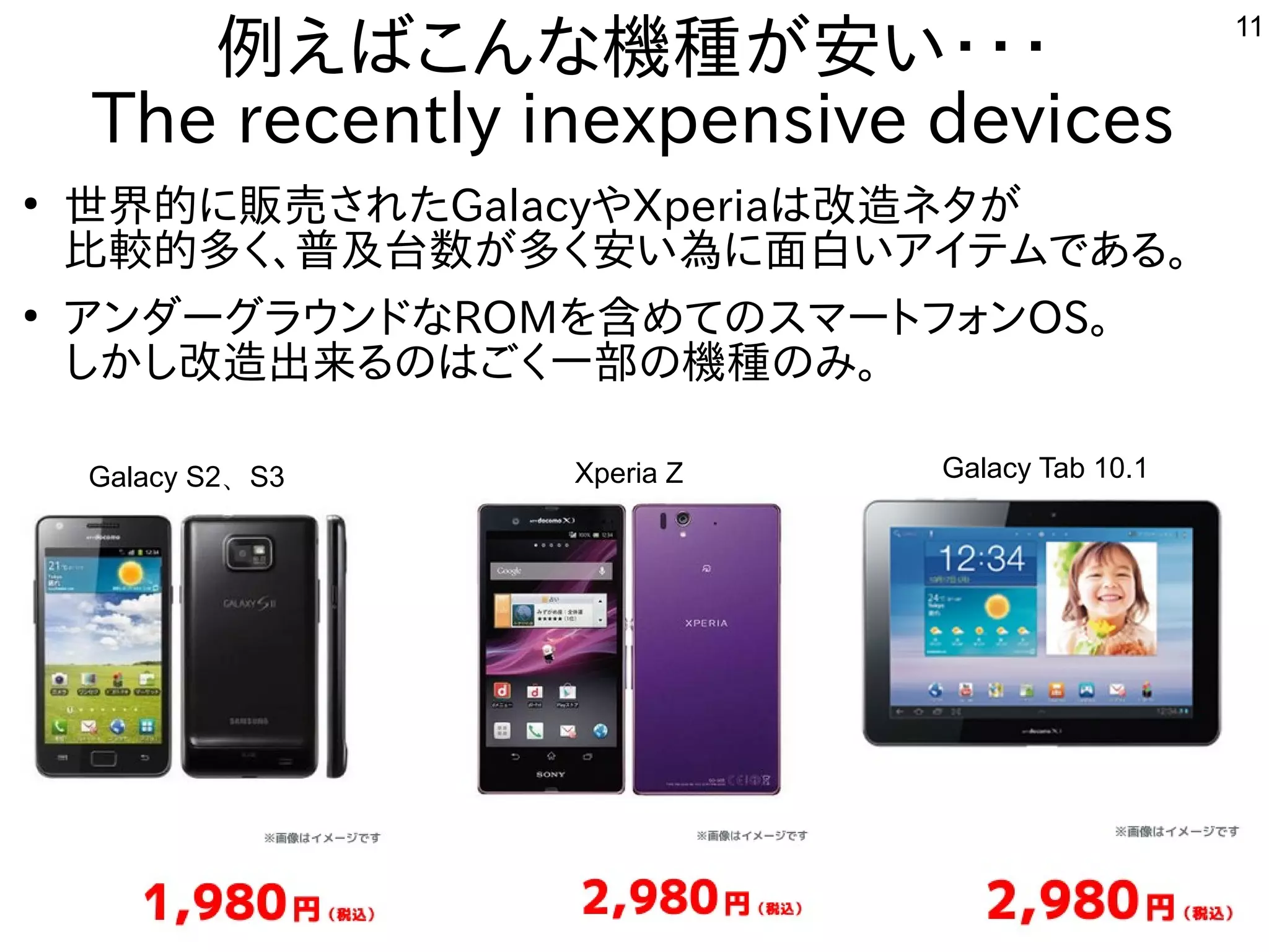 11
例えばこんな機種が安い・・・
The recently inexpensive devices
●
世界的に販売されたGalacyやXperiaは改造ネタが
比較的多く、普及台数が多く安い為に面白いアイテムである。
●
アンダーグラウンドなROMを含めてのスマートフォンOS。
しかし改造出来るのはごく一部の機種のみ。
Galacy S2、S3 Xperia Z Galacy Tab 10.1
 