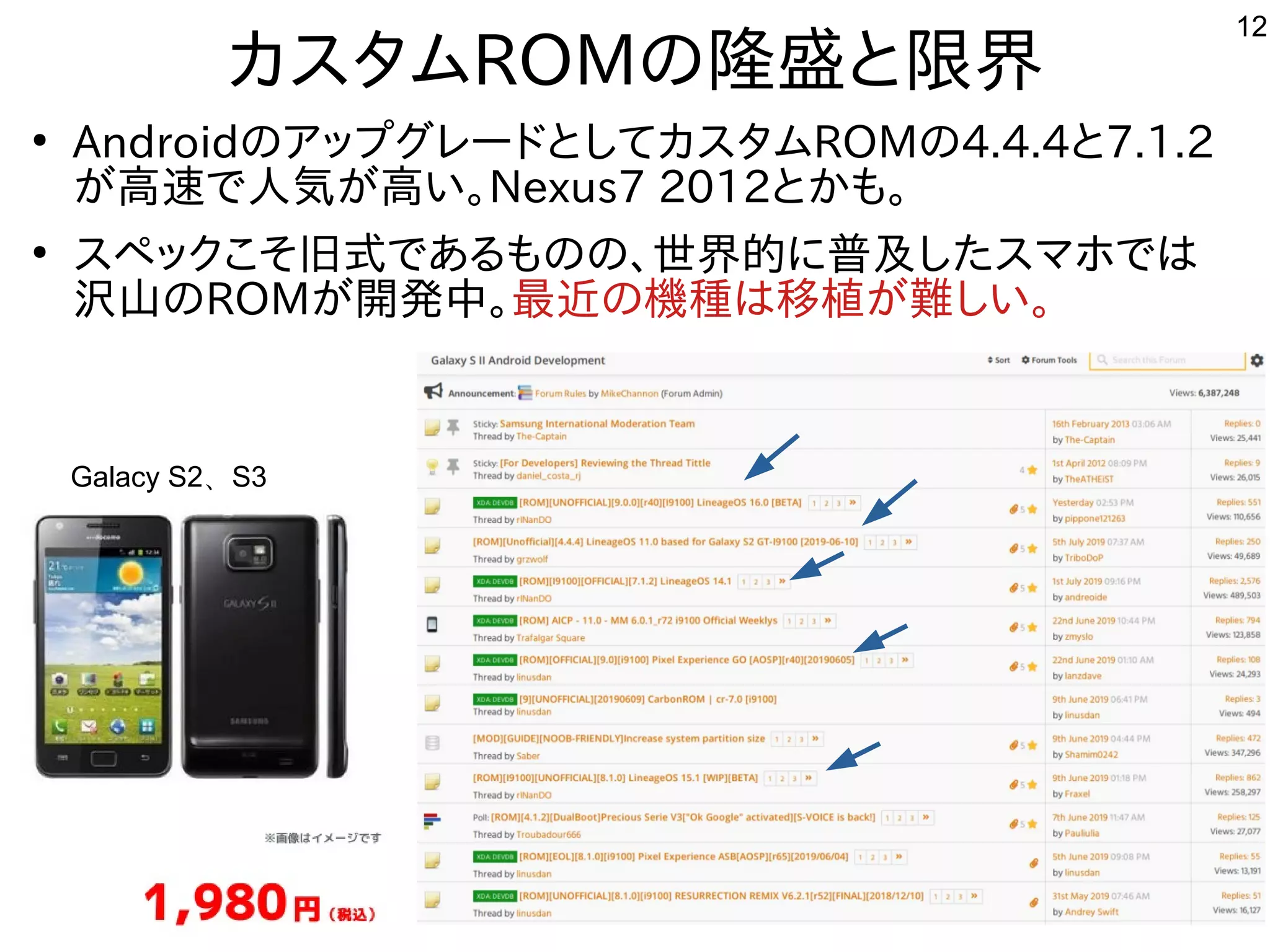 12
カスタムROMの隆盛と限界
●
AndroidのアップグレードとしてカスタムROMの4.4.4と7.1.2
が高速で人気が高い。Nexus7 2012とかも。
●
スペックこそ旧式であるものの、世界的に普及したスマホでは
沢山のROMが開発中。最近の機種は移植が難しい。
Galacy S2、S3
 