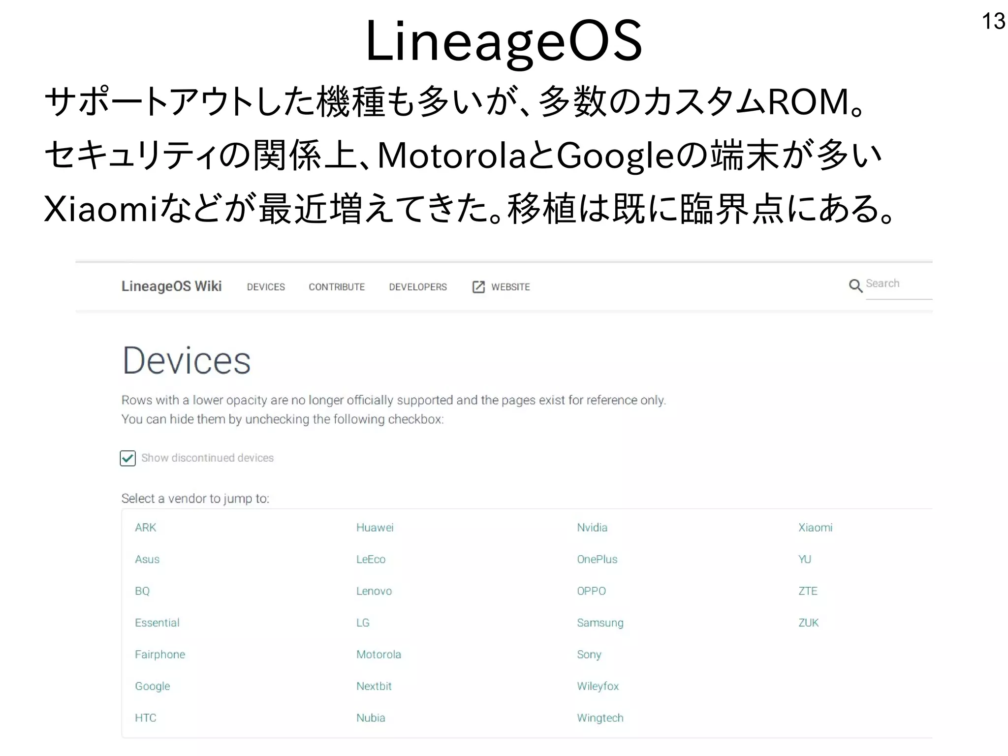 13
LineageOS
サポートアウトした機種も多いが、多数のカスタムROM。
セキュリティの関係上、MotorolaとGoogleの端末が多い
Xiaomiなどが最近増えてきた。移植は既に臨界点にある。
 