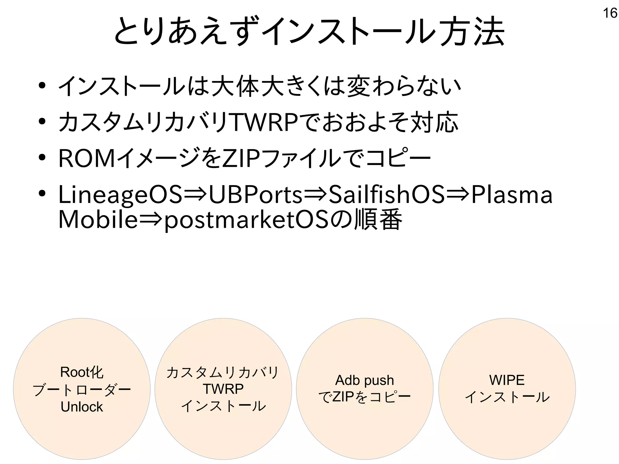 16
とりあえずインストール方法
●
インストールは大体大きくは変わらない
●
カスタムリカバリTWRPでおおよそ対応
●
ROMイメージをZIPファイルでコピー
●
LineageOS⇒UBPorts⇒SailfishOS⇒Plasma
Mobile⇒postmarketOSの順番
Root化
ブートローダー
Unlock
カスタムリカバリ
TWRP
インストール
Adb push
でZIPをコピー
WIPE
インストール
 
