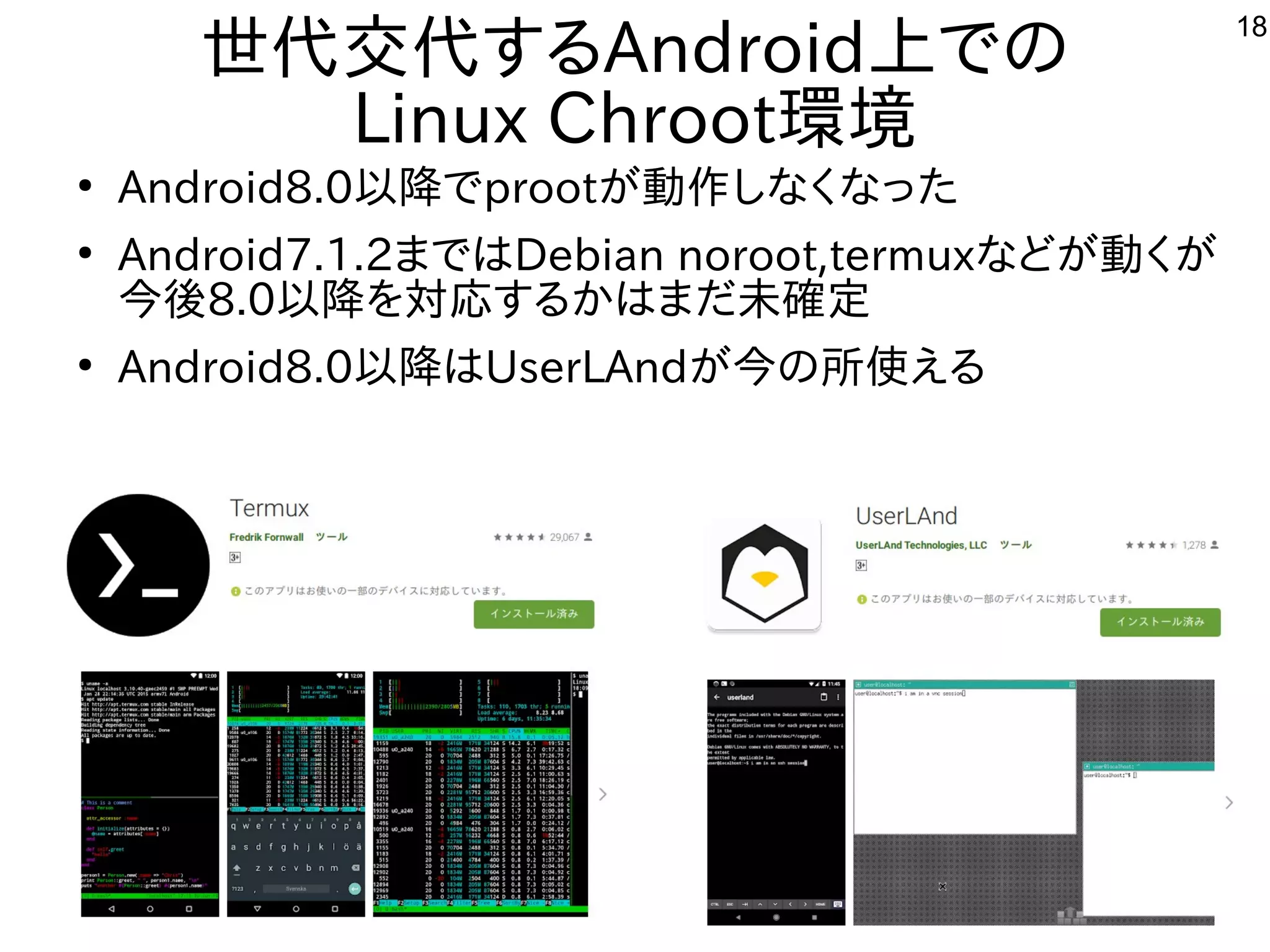 18
世代交代するAndroid上での
Linux Chroot環境
●
Android8.0以降でprootが動作しなくなった
●
Android7.1.2まではDebian noroot,termuxなどが動くが
今後8.0以降を対応するかはまだ未確定
●
Android8.0以降はUserLAndが今の所使える
 
