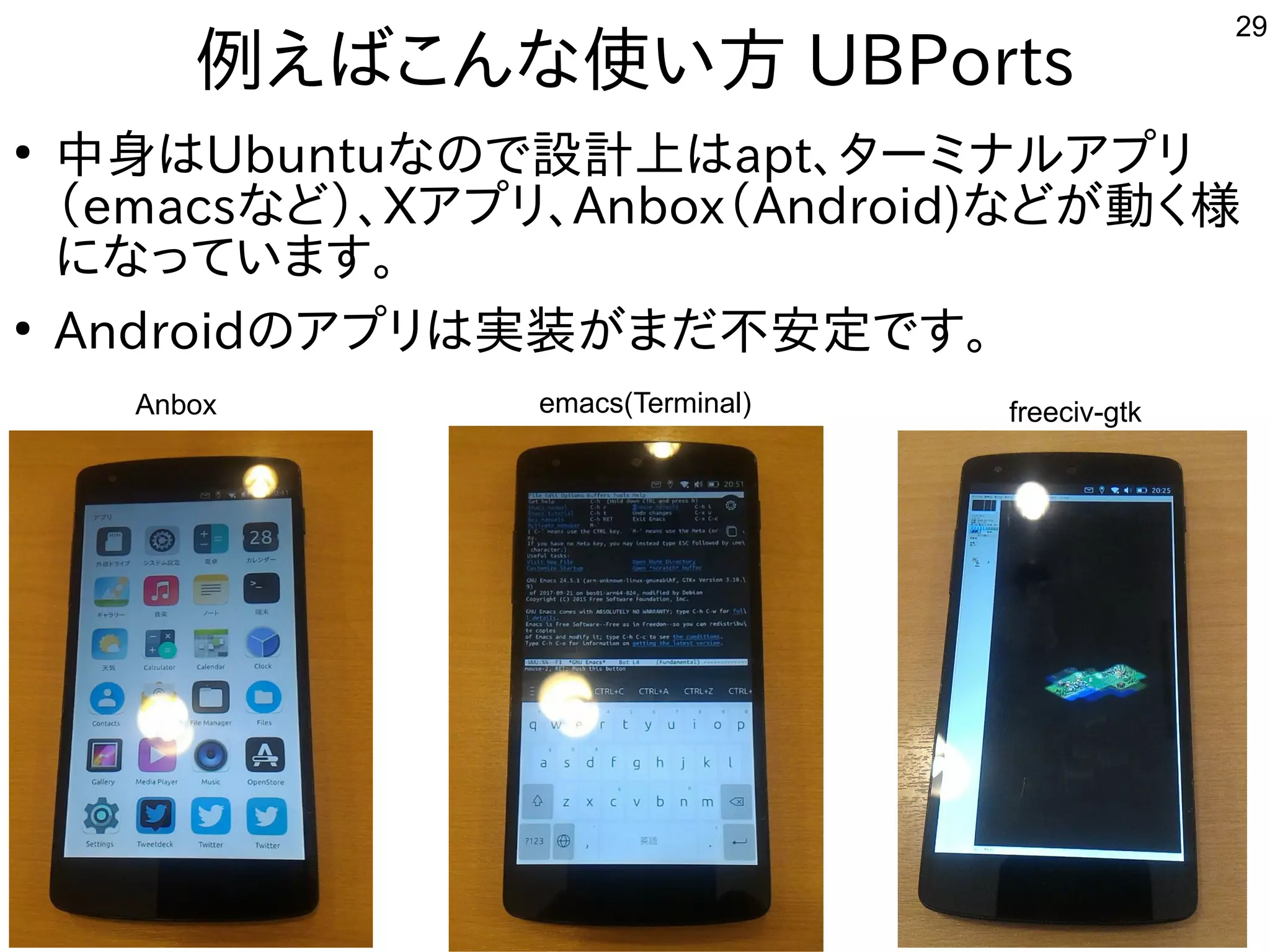 29
例えばこんな使い方 UBPorts
●
中身はUbuntuなので設計上はapt、ターミナルアプリ
（emacsなど）、Xアプリ、Anbox（Android)などが動く様
になっています。
●
Androidのアプリは実装がまだ不安定です。
freeciv-gtkemacs(Terminal)Anbox
 