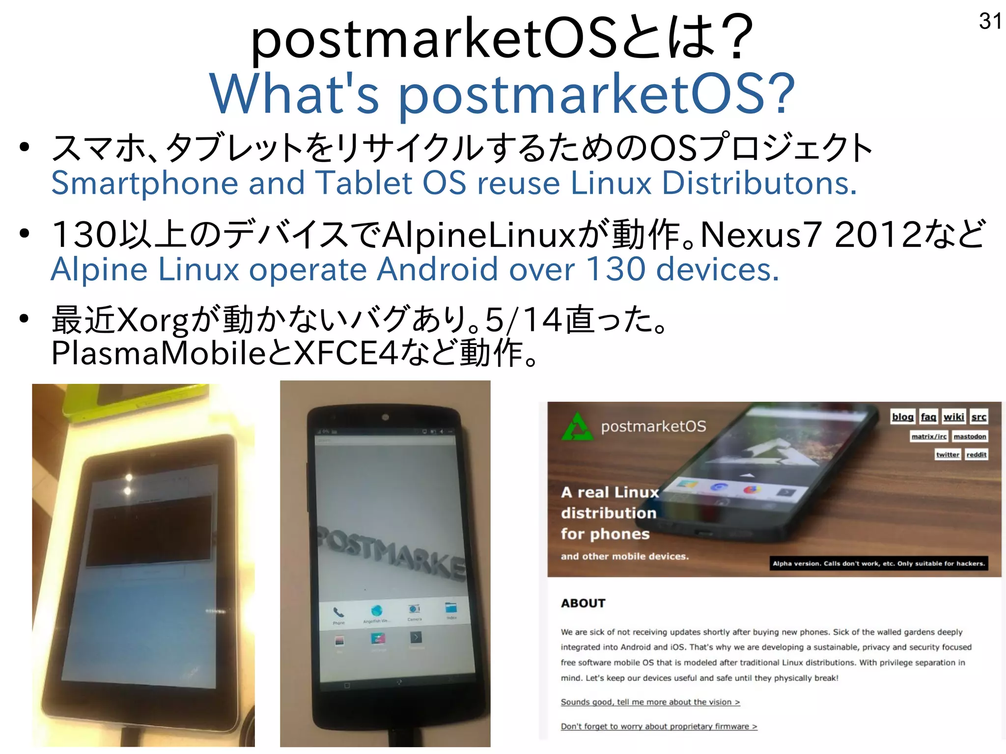 31
postmarketOSとは？
What's postmarketOS?
●
スマホ、タブレットをリサイクルするためのOSプロジェクト
Smartphone and Tablet OS reuse Linux Distributons.
●
130以上のデバイスでAlpineLinuxが動作。Nexus7 2012など
Alpine Linux operate Android over 130 devices.
●
最近Xorgが動かないバグあり。5/14直った。
PlasmaMobileとXFCE4など動作。
　
 
