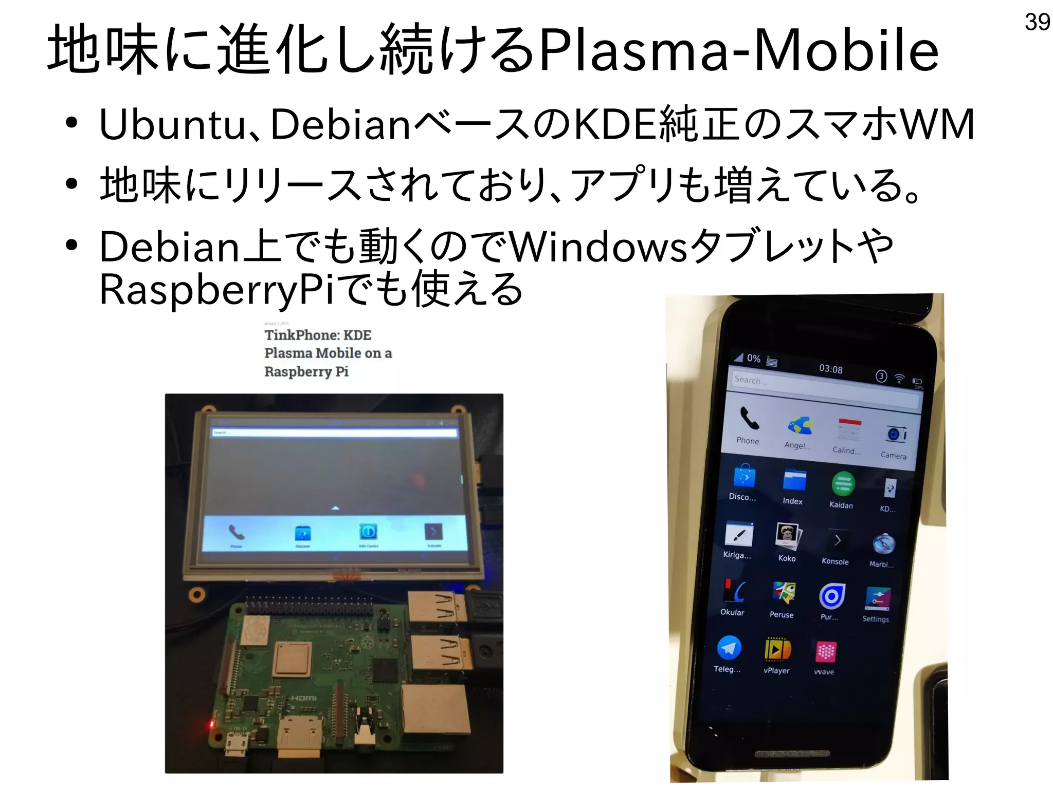 39
地味に進化し続けるPlasma-Mobile
●
Ubuntu、DebianベースのKDE純正のスマホWM
●
地味にリリースされており、アプリも増えている。
●
Debian上でも動くのでWindowsタブレットや
RaspberryPiでも使える
 