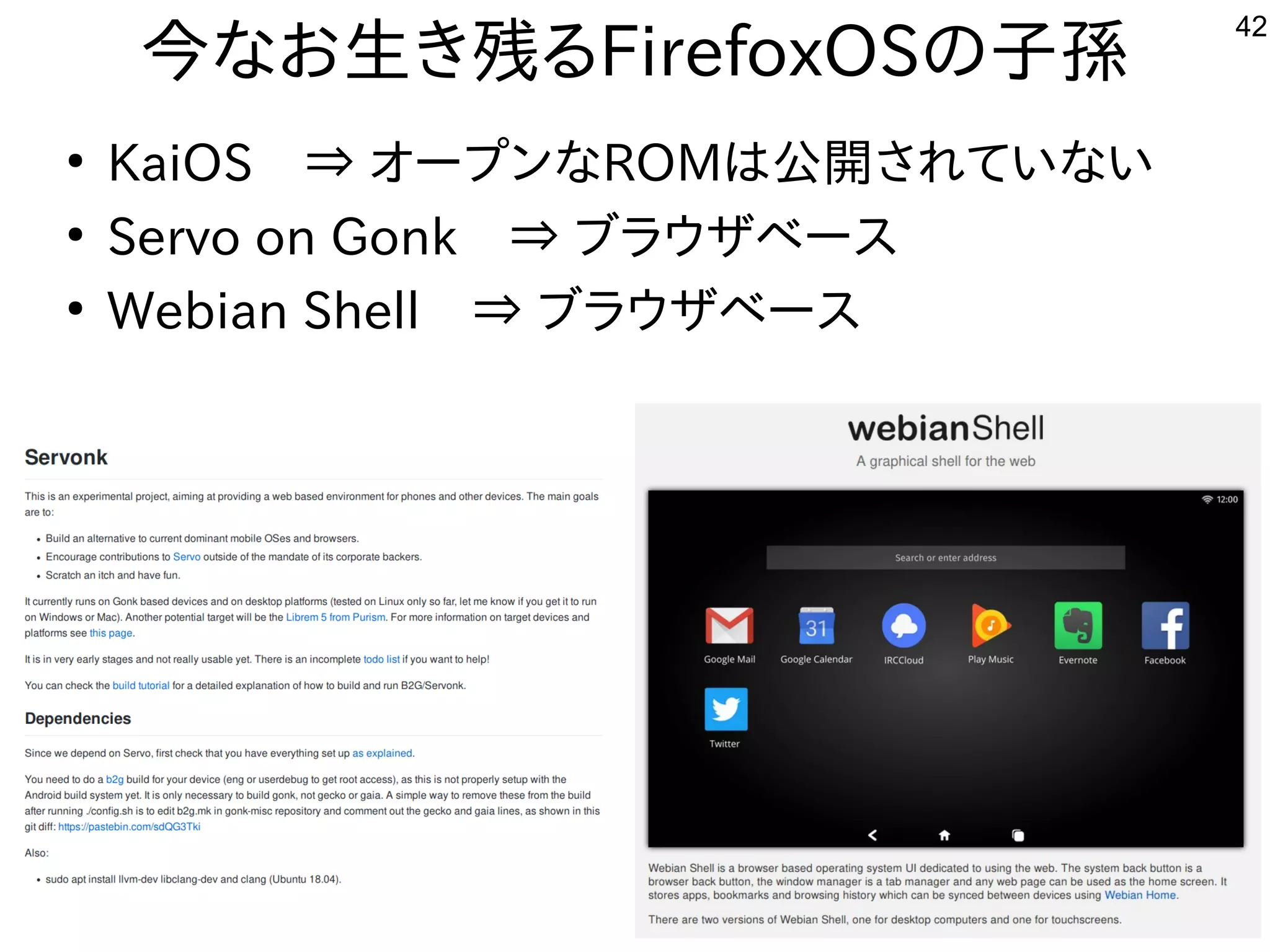 42
今なお生き残るFirefoxOSの子孫
●
KaiOS　⇒ オープンなROMは公開されていない
●
Servo on Gonk　⇒ ブラウザベース
●
Webian Shell　⇒ ブラウザベース
 