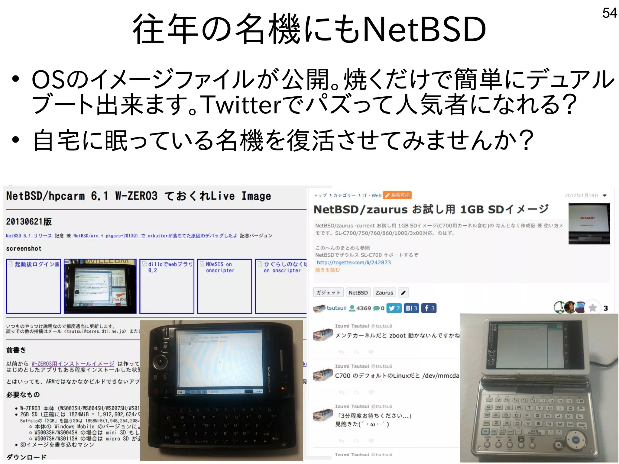 54
往年の名機にもNetBSD
●
OSのイメージファイルが公開。焼くだけで簡単にデュアル
ブート出来ます。Twitterでパズって人気者になれる？
●
自宅に眠っている名機を復活させてみませんか？
 