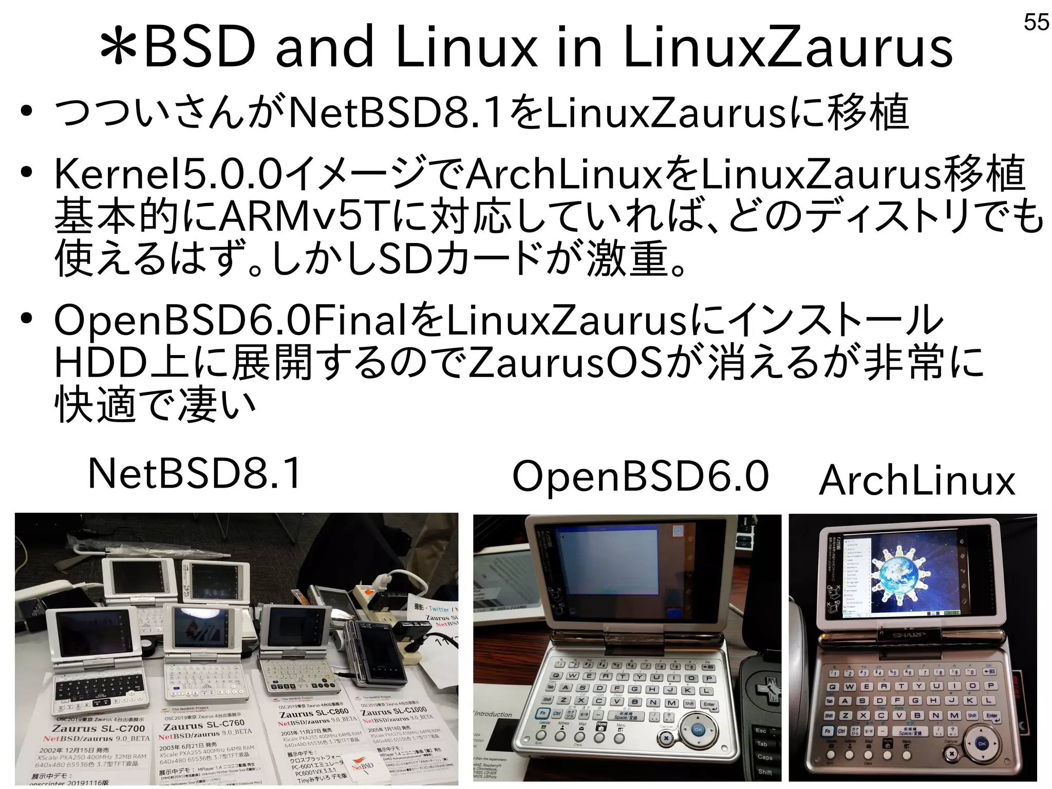55
＊BSD and Linux in LinuxZaurus
●
つついさんがNetBSD8.1をLinuxZaurusに移植
●
Kernel5.0.0イメージでArchLinuxをLinuxZaurus移植
基本的にARMｖ５Tに対応していれば、どのディストリでも
使えるはず。しかしSDカードが激重。
●
OpenBSD6.0FinalをLinuxZaurusにインストール
HDD上に展開するのでZaurusOSが消えるが非常に
快適で凄い
NetBSD8.1 ArchLinuxOpenBSD6.0
 
