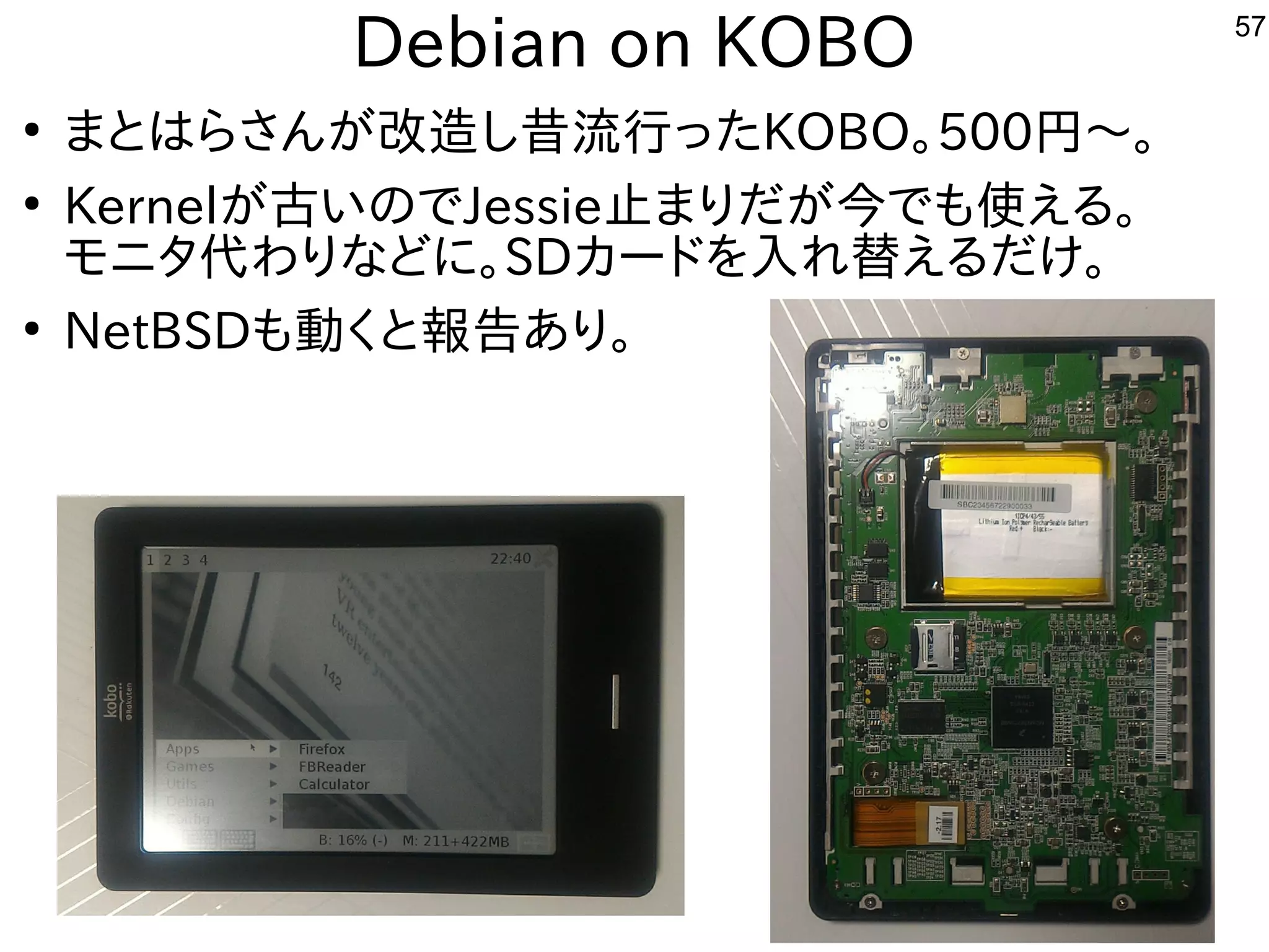 57
Debian on KOBO
●
まとはらさんが改造し昔流行ったKOBO。500円〜。
●
Kernelが古いのでJessie止まりだが今でも使える。
モニタ代わりなどに。SDカードを入れ替えるだけ。
●
NetBSDも動くと報告あり。
 