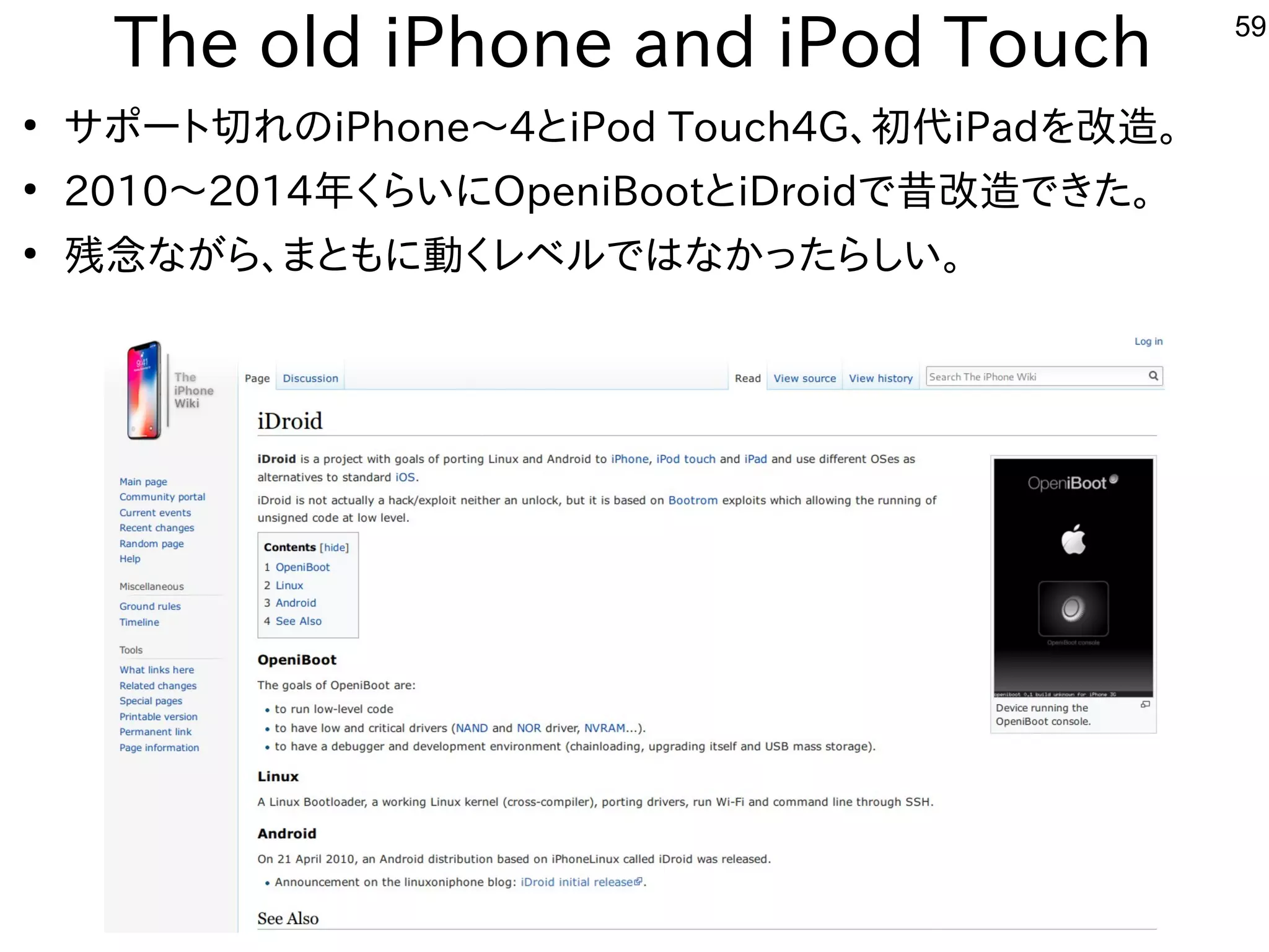 59
The old iPhone and iPod Touch
●
サポート切れのiPhone〜4とiPod Touch4G、初代iPadを改造。
●
2010〜2014年くらいにOpeniBootとiDroidで昔改造できた。
●
残念ながら、まともに動くレベルではなかったらしい。
 