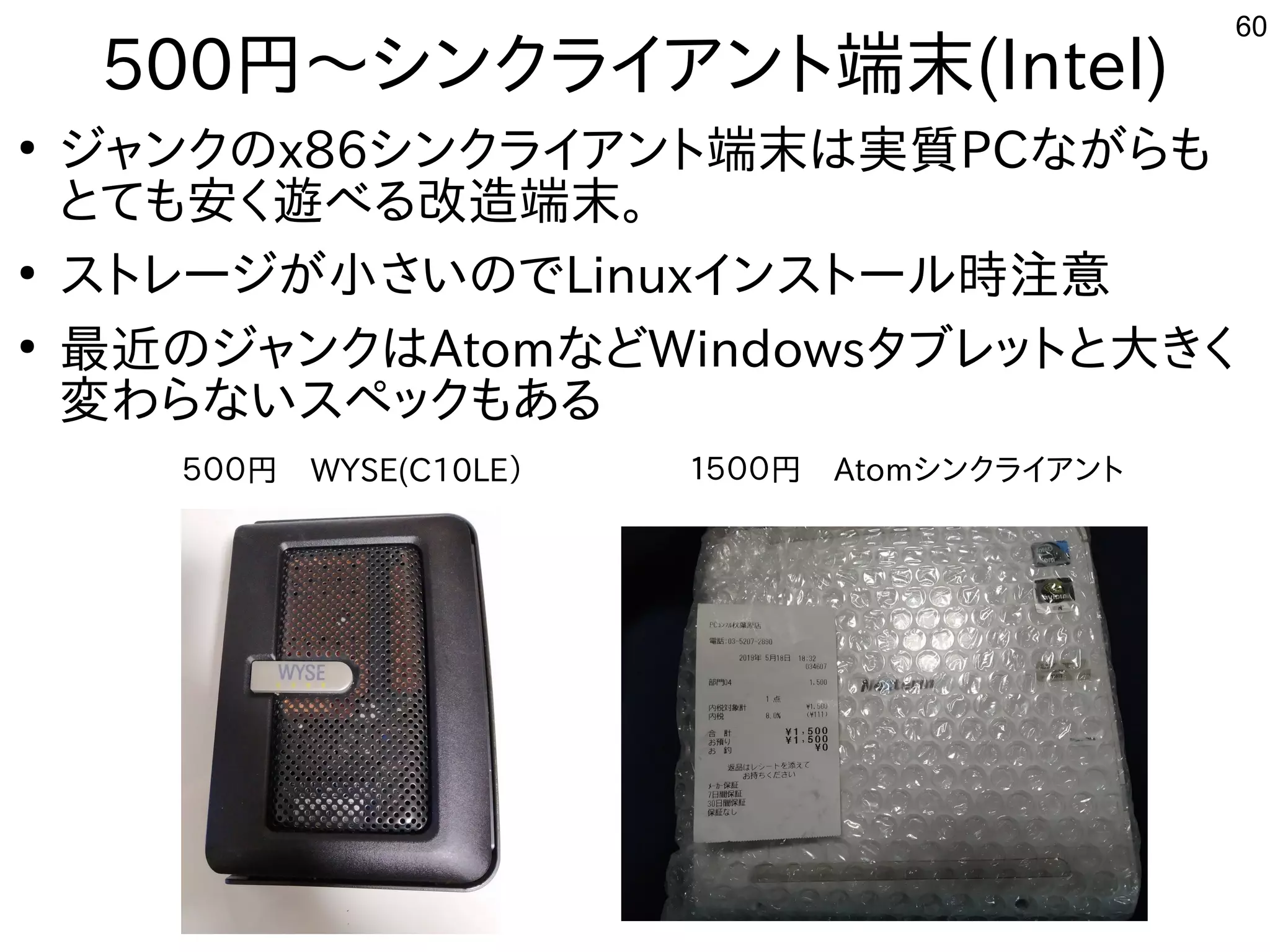 60
500円〜シンクライアント端末(Intel)
●
ジャンクのx86シンクライアント端末は実質PCながらも
とても安く遊べる改造端末。
●
ストレージが小さいのでLinuxインストール時注意
●
最近のジャンクはAtomなどWindowsタブレットと大きく
変わらないスペックもある
５００円　WYSE(C10LE） １５００円　Atomシンクライアント
 