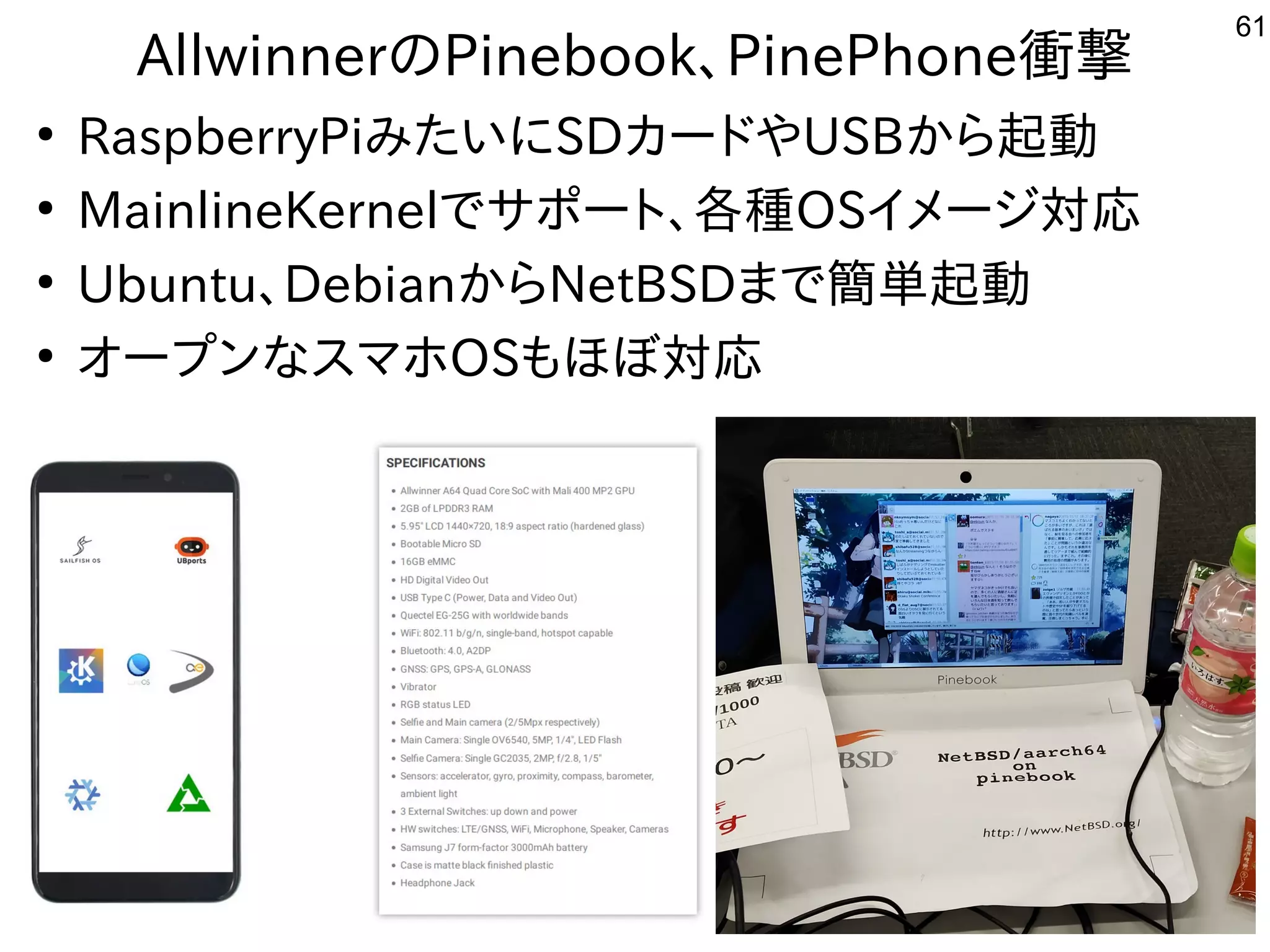 61
AllwinnerのPinebook、PinePhone衝撃
●
RaspberryPiみたいにSDカードやUSBから起動
●
MainlineKernelでサポート、各種OSイメージ対応
●
Ubuntu、DebianからNetBSDまで簡単起動
●
オープンなスマホOSもほぼ対応
 