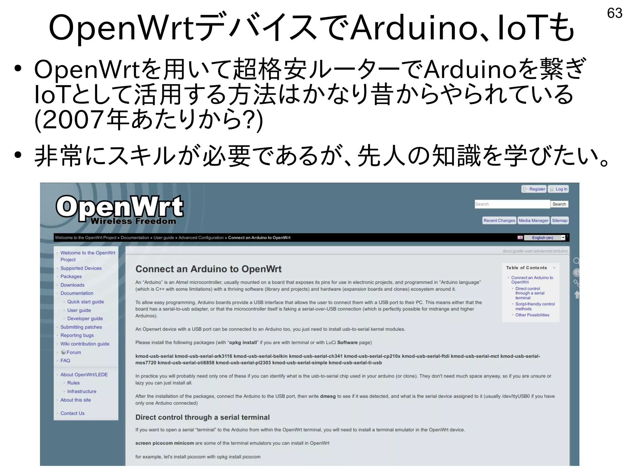 63
OpenWrtデバイスでArduino、IoTも
●
OpenWrtを用いて超格安ルーターでArduinoを繋ぎ
IoTとして活用する方法はかなり昔からやられている
(2007年あたりから?)
●
非常にスキルが必要であるが、先人の知識を学びたい。
 