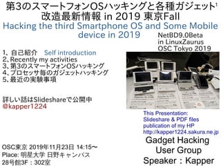 1
第3のスマートフォンOSハッキングと各種ガジェット
改造最新情報 in 2019 東京Fall
Hacking the third Smartphone OS and Some Mobile
device in 2019
１、 自己紹介　Self introduction
２、Recently my activities
３、第3のスマートフォンOSハッキング
４、プロセッサ毎のガジェットハッキング
5、最近の実験事項
詳しい話はSlideshareで公開中
@kapper1224
Gadget Hacking
User Group
Speaker：Kapper
OSC東京 2019年11月23日 14:15〜
Place: 明星大学 日野キャンパス
28号館3F：302室　
This Presentation:
Slideshare & PDF files
publication of my HP
http://kapper1224.sakura.ne.jp
NetBD9.0Beta
in LinuxZaurus
OSC Tokyo 2019
 
