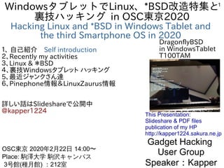 1
WindowsタブレットでLinux、*BSD改造特集と
裏技ハッキング in OSC東京2020
Hacking Linux and *BSD in Windows Tablet and
the third Smartphone OS in 2020
１、 自己紹介　Self introduction
２、Recently my activities
３、Linux & ＊BSD
４、裏技Windowsタブレット ハッキング
5、最近ジャンクさん達
６、Pinephone情報＆LinuxZaurus情報
詳しい話はSlideshareで公開中
@kapper1224
Gadget Hacking
User Group
Speaker：Kapper
OSC東京 2020年2月22日 14:00〜
Place: 駒澤大学 駒沢キャンパス
3号館(種月館) ：212室　
This Presentation:
Slideshare & PDF files
publication of my HP
http://kapper1224.sakura.ne.jp
DragonflyBSD
in WindowsTablet
T100TAM
 