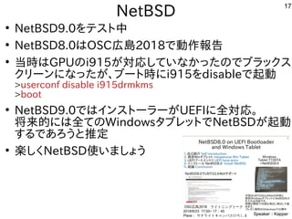 17
NetBSD
●
NetBSD9.0をテスト中
●
NetBSD8.0はOSC広島2018で動作報告
●
当時はGPUのi915が対応していなかったのでブラックス
クリーンになったが、ブート時にi915をdisableで起動
>userc...
