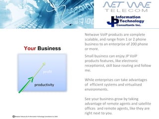 Netwave VoIP products are complete scalable, and range from 1 or 2 phone business to an enterprise of 200 phone or more. Small business can enjoy JP VoIP products features, like electronic receptionist, skill base routing and follow me.  While enterprises can take advantages of  efficient systems and virtualised environments.  See your business grow by taking advantage of remote agents and satellite  offices  and remote agents, like they are right next to you. Your  Business   productivity profit Netwave Telecom & JP Information Technology Consultants Inc.2010  