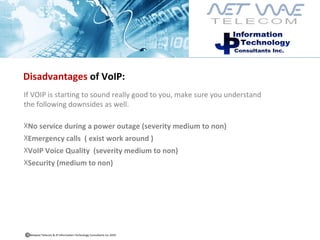Disadvantages  of VoIP: If VOIP is starting to sound really good to you, make sure you understand  the following downsides as well. No service during a power outage (severity medium to non)  Emergency calls  ( exist work around ) VoIP Voice Quality  (severity medium to non) Security (medium to non) Netwave Telecom & JP Information Technology Consultants Inc.2010  