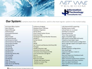 Our System:  contains more than 100 features  and it is the most ingrate  system in the market today. Conference Bridging Database Store / Retrieve Database Integration Dial by Name Direct Inward System Access Distinctive Ring Distributed Universal Number Discovery (DUNDi™)  Do Not Disturb E911 ENUM Fax Transmit and Receive (3rd Party OSS Package)  Flexible Extension Logic Interactive Directory Listing Interactive Voice Response (IVR)  Local and Remote Call Agents Macros Music On Hold Music On Transfer:  - Flexible Mp3-based System - Random or Linear Play - Volume Control On-Screen Menu System Alarm Receiver Append Message Authentication Automated Attendant Blacklists Blind Transfer Call Detail Records Call Forward on Busy Call Forward on No Answer Call Forward Variable Call Monitoring Call Parking Call Queuing Call Recording Call Retrieval Call Routing (DID & ANI)  Call Snooping Call Transfer Call Waiting Caller ID Caller ID Blocking Caller ID on Call Waiting Calling Cards Fully featured ACD supporting  Multiple queue modes  Call pull back on no answer  Overflow to voicemail  Queued voicemails  Time / Day routing rules  Agent unavailable types  Skills based routing (9999 skill levels)  Telephony based agent logon  Web browser based system configuration Multi Language support (US English only in Version 1)  LDAP integration  Multiple partition configurations  Role based login  Supervisor Monitor / Listen-in  SNMP support  Real-time Supervisor Dashboard web application providing  Agent and queue performance statistics  Agent and queue drill down statistics  Real-time Agent Dashboard  Agent performance statistics web application  Netwave Telecom & JP Information Technology Consultants Inc.2010  