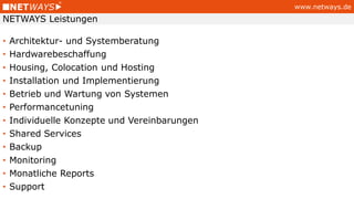 www.netways.de
• Architektur- und Systemberatung
• Hardwarebeschaffung
• Housing, Colocation und Hosting
• Installation und Implementierung
• Betrieb und Wartung von Systemen
• Performancetuning
• Individuelle Konzepte und Vereinbarungen
• Shared Services
• Backup
• Monitoring
• Monatliche Reports
• Support
NETWAYS Leistungen
 