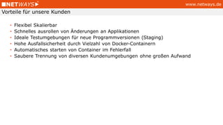 www.netways.de
• Flexibel Skalierbar
• Schnelles ausrollen von Änderungen an Applikationen
• Ideale Testumgebungen für neue Programmversionen (Staging)
• Hohe Ausfallsicherheit durch Vielzahl von Docker-Containern
• Automatisches starten von Container im Fehlerfall
• Saubere Trennung von diversen Kundenumgebungen ohne großen Aufwand
Vorteile für unsere Kunden
 